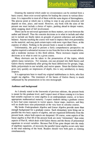 FOREWORD vii
Granting the material which under no circumstances can be omitted from a
basic course, there exist several options for leading the course in various direc-
tions. It is impossible to treat all of them with the same degree of thoroughness.
The precise point at which one is willing to stop in any given direction will
depend on time , place, and mood . However, any book with the aims of the
present one must include a choice of topics, pushing ahead-in deeper waters,
while stopping short of full involvement.
There can be no universal agreement on these matters, not even between the
author and himself. Thus the concrete decisions as to what to include and what
not to include are finally taken on ground s of general coherence and aesthetic
balance. Anyone teaching the course will want to impress their own personality
on the material, and may push certain topics with more vigor than I have, at the
expense of others . Nothing in the present book is meant to inhibit this.
Unfortunately, the goal to present a fairly comprehensive perspective on
algebra required a substantial increase in size from the first to the second edition,
and a moderate increase in this third edition. These increases require some
decisions as to what to omit in a given course.
Many shortcuts can be taken in the presentation of the topics, which
admits many variations. For instance, one can proceed into field theory and
Galois theory immediately after giving the basic definit ions for groups, rings,
fields, polynomials in one variable, and vector spaces. Since the Galois theory
gives very quickly an impression of depth, this is very satisfactory in many
respects.
It is appropriate here to recall my original indebtedness to Artin, who first
taught me algebra. The treatment of the basics of Galois theory is much
influenced by the presentation in his own monograph.
Audience and background
As I already stated in the forewords of previous editions, the present book
is meant for the graduate level, and I expect most of those coming to it to have
had suitable exposure to some algebra in an undergraduate course, or to have
appropriate mathematical maturity. I expect students taking a graduate course
to have had some exposure to vector spaces, linear maps, matrices, and they
will no doubt have seen polynomials at the very least in calculus courses.
My books Undergraduate Algebra and Linear Algebra provide more than
enough background for a graduate course. Such elementary texts bring out in
parallel the two basic aspects of algebra, and are organized differently from the
present book , where both aspects are deepened. Of course, some aspects of the
linear algebra in Part III of the present book are more "elementary" than some
aspects of Part II, which deals with Galois theory and the theory of polynomial
equations in several variables. Because Part II has gone deeper into the study
of algebraic equations, of necessity the parallel linear algebra occurs only later
in the total ordering of the book . Readers should view both parts as running
simultaneously.
 