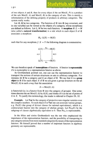 I, §11 CATEGOR IES AND FUNCTORS 65
of two objects A and B , then for every object X the set Mor(X, P) is a produ ct
of the sets Mor(X, A) and Mor(X, B ) in the category of sets. This is merely a
reformulation of the defining property of products in arbitrary cate gories. The
system really works.
Let (1, (B be two categories. The functors of (1 into (B (say covariant, and
in one variable) can be viewed as the objects of a category, whose morphisms
are defined as follows. Let L, M be two such functors. A morphism H : L -. M
(also called a natural transformation) is a rule which to each object X of (1
associates a morphism
H x:L(X) -. M(X)
such that for any morphism f: X -. Y the following diagram is commutative :
L(X)~M(X)
W
Il lWI
L( Y) -------.M ( Y)
By
We can therefore speak of isomorphisms of functors. A functor is representable
if it is isomorphic to a representation functor as above.
As Grothendieck pointed out, one can use the representation functor to
transport the notions of certain structures on sets to arbitrary categories. For
instance, let (1 be a category and G an object of (1. We say that G is a group
object in (1 if for each object X of (1 we are given a group structure on the set
Mor(X, G) in such a way that the association
X f--+ Mor(X, G)
is functorial (i.e. is a functor from (1 into the category of groups). One some-
times denotes the set Mor(X, G) by G(X), and thinks of it as the set of points of
G in X . To justify this terminology, the reader is referred to Chapter IX, §2.
Example. Let Var be the category of projective non-singular varieties over
the complex numbers. To each object X in Var one can associate various groups,
e.g. Pic(X) (the group of divisor classes for rational equivalence), which is a
contravariant functor into the category of abelian groups. Let Pico(X) be the
subgroup of classes algebraically equivalent to O. Then Pic., is representable.
In the fifties and sixties Grothendieck was the one who emphasized the
importance of the representation functors, and the possibility of transposing to
any category notions from more standard categories by means ofthe representation
functors. He himself proved that a number of important functors in algebraic
geometry are representable.
 