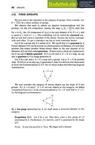 66 GROUPS
§12. FREE GROUPS
I, §12
We now turn to the coproduct in the category of groups. First a remark. Let
G = IIG; be a direct product of groups .
We observe that each G, admits an injective homomorphism into the
product, on the j-th component, namely the map )'j : Gj -. nG; such that
;
for x in Gj , the i-th component of A
/ x) is the unit element of G; if i i=i. and
is equal to x itself if i = j. This embedding will be called the canonical one .
But we still don't have a coproduct of the family, because the factors commute
with each other. To get a coproduct one has to work somewhat harder.
Let G be a group and S a subset of G. We recall that G is generated by S
ifevery element of G can be written as a finite product of elements of S and their
inverses (the empty product being always taken as the unit element of G).
Elements of S are then called generators. If there exists a finite set of generators
for G we call G finitely generated. If S is a set and cp :S -. G is a map, we say
that cp generates G if its image generates G.
Let S be a set, and f :S -+ F a map into a group. Let 9 : S -+ G be another
map. Iff(S) (or as we also say,!) generates F, then it is obvious that there exists
at most one homomorphism t/J of F into G which makes the following diagram
commutative:
)
G
We now consider the category e whose objects are the maps of S into
groups. Iff:S -+ G and l' :S -+ G' are two objects in this category, we define
a morphism fromfto l' to be a homomorphism tp : G -+ G/such that cp 0 f = 1',
i.e. the diagram is commutative:
G
s7)'I'
<. G'
By a free group determined by S, we shall mean a universal element in this
category.
Proposition 12.1. Let S be a set. Then there exists a free group (F, f)
determined by S. Furthermore . f is injective. and F is generated by the image
off.
Proof (lowe this proof to J. Tits.) We begin with a lemma.
 