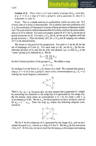 I, §12 FREE GROUPS 67
Lemma 12.2. There exists a set I and a family of groups {GJiEl such that,
if g : S ~ G is a map of S into a group G, and 9 generates G, then G is
isomorphic to some Gi .
Proof This is a simple exercise in cardinalities, which we carry out. If 5
is finite, then G is finite or denumerable. If5 is infinite, then the cardinality of G
is ~ the cardinality of 5 because G consists of finite products of elements of g(5).
Let T be a set which is infinite denumerable if5 isfinite, and has the same cardin-
ality as 5 if 5 is infinite. For each non-empty subset H of T, let r H be the set of
group structures on H. For each y E rH, let Hy be the set H, together with the
group structure y. Then the family {Hy} for y E r Hand H ranging over subsets
of T is the desired family.
We return to the proof of the proposition. For each i E I we let M, be the
set of mappings of 5 into Gj. For each map cp E Mi, we let Gi,'i' be the set-
theoretic product of G, and the set with one element {e}, so that Gi,'i' is the
"same" group as Gi indexed by cp. We let
r; = Il Il c.;
jEI'i'EM;
be the Cartesian product of the groups Gi,'i" We define a map
I«: 5 --+ F0
by sending 5 on the factor Gi,'i' by means of cp itself. We contend that given a
map g : S ~ G of S into a group G, there exists a homomorphism "'*: F0 ~ G
making the usual diagram commutative:
Fo
7]
S "'.
~
G
That is, "'* 0 fo = g. To prove this, we may assume that 9 generates G, simply
by restricting our attention to the subgroup of G generated by the image of g.
By the lemma, there exists an isomorphism A. :G --+ G, for some i, and A. 0 9
is an element IjJ of Mj • We let 1ri.'" be the projection on the (i, 1jJ) factor, and we
let IjJ* = A.- 1 0 1ri. ",. Then the map IjJ* makes the following diagram com-
mutative.
We let F be the subgroup of F0 generated by the image offo, and we letf
simply be equal to fo , viewed as a map of 5 into F. We let g* be the restriction
ofljJ* to F. In this way, we see at once that the map g* is the unique one making
 