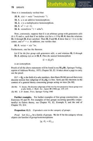 70 GROUPS
Then it is immediately verified that:
SL O. s( a) = wu(a-1)wu(a)wu(a - I ) .
SL 1. u is an additive homomorphism.
SL 2. s is a multiplicative homomorphism.
SL 3. wZ = s( - I) .
SL 4. s( a)u(b)s(a- 1) = u(baz).
I, §12
Now , conversely, suppose that G is an arbitrary group with generators u(b)
(b E F ) and w, such that if we define s(a) for a*'O by SL 0, then the relations
SL 1 through SL 4 are satisfied. Then SL 3 and SL 4 show that s( -I ) is in the
center, and w4
= e. In addition, one verifies that:
SL 5. ws(a) = s(a- 1
)w.
Furthermore, one has the theorem:
Let G be the free group with generators u(b), wand relations SL 1 through
SL 4, defining s(a) as in SL O. Then the natural homomorphism
G ~ SLz(F)
is an isomorphism.
Proofs of all the above statements will be found in my SL2(R), Springer Verlag,
reprint of Addison-Wesley, 1975, Chapter XI, §2. It takes about a page to carry
out the proof.
If F = Qp is the field of p-adic numbers, then Ihara [lh 66] proved that every
discrete torsion free subgroup of SLz(Qp) is free . Serre put this theorem in the
context of a general theory concerning groups acting on trees [Se 80].
[Ih 66] Y. IHARA, On discrete subgroups of the two by two projective linear group over
p-adic fields, J . Math . Soc. Japan 18 (1966) pp. 219- 235
[Se 80] J.-P. SERRE, Trees, Springer Verlag 1980
Further examples. For further examples of free group constructions, see
Exercises 54 and 56. For examples of free groups occurring (possibly conjec-
turally) in Galois theory, see Chapter VI, §2, Example 9, and the end of
Chapter VI, §14.
Proposition 12.3. Coproducts exist in the category of groups.
Proof Let {GJi EI be a family of groups. We let e be the category whose
objects are families of group-homomorphisms
{gi: o,-+ GLEI
 