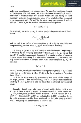 I, §12 FREE GROUPS 71
and whose morphisms are the obvious ones. We must find a universal element
in this category. For each index i, we let S, be the same set as Gi if Gj is infinite,
and we let S, be denumerable if Gi is finite. We let S be a set having the same
cardinality as the set-theoretic disjoint union of the sets S,(i.e. their coproduct
in the category of sets). We let r be the set of group structures on S, and for
each yE r,we let <l>ybe the set of all families of homomorphisms
Each pair (Sy, cp), where cp E <l>y, is then a group, using cp merely as an index.
We let
F0 = TI TI (Sy, cp),
y e r q>e4!l y
and for each i, we define a homomorphism L: G, --+ F0 by prescribing the
component of j; on each factor (Sy, cp) to be the same as that of cp;.
Let now 9 = {gi :Gi --+ G} be a family of homomorphisms. Replacing G
if necessary by the subgroup generated by the images of the gi, we see that
card(G) ~ card(S), because each element of G is a fin ite product of elements
in these images . Embedding G as a factor in a product G x Soy for some 'Y, we
may assume that card(G) = card(S). There exists a homomorphism g.: Fa --+ G
such that
for all i. Indeed, we may assume without loss of generality that G = S, for some
y and that 9 = t/J for some t/J E <l>y. We let g. be the projection of F0 on the
factor (Sy, t/J).
Let F be the subgroup of F0 generated by the union of the images of
the maps j; for all i. The restriction of g. to F is the unique homomorphism
satisfying j; 0 g. = gj for all i, and we have thus constructed our universal
object.
Example. Let Gz be a cyclic group of order 2 and let G3 be a cyclic group
of order 3. What is the coproduct? The answer is neat. It can be shown that
Gz U G3 is the group generated by two elements S, T with relations SZ = 1,
(Sn3 = 1. The groups Gz and G3 are embedded in Gz U G3 by sending Gz on
the cyclic group generated by S and sending G3 on the cyclic group generated
by ST. The group can be represented as follows. Let
 