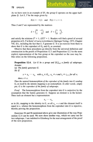 72 GROUPS I, §12
As we have seen in an example of §5, the group G operates on the upper half-
plane S). Let S, T be the maps given by
S(z) = -liz and T(z) = z + 1.
Thus Sand T are represented by the matrices
S = (~ -~) and T = (~ ~) ,
and satisfy the relations S2 = 1, (Sn3 = 1. Readers will find a proof of several
properties of S, Tin Serre's Course in Arithmetic (Springer Verlag, 1973, Chapter
VII, §1), including the fact that S, T generate G. It is an exercise from there to
show that G is the coproduct of G2 and G3 as asserted.
Observe that these procedures go directly from the universal definition and
construction in the proofs of Proposition 12.1 and Proposition 12.3 to the more
explicit representation of the free group or the coproduct as the case may be.
One relies on the following proposition.
Proposition 12.4. Let G be a group and {GJiEI a family of subgroups.
Assume:
(a) Thefamily generates G.
(b) If
x = XiI • • • Xin with Xiv E Giv, Xiv *' e and i; *' iv+1for all v,
then X*' e.
Then the natural homomorphism of the coproduct of the family into G sending
G, on itself by the identity mapping is an isomorphism. In other words. simply
put , G is the coproduct of the family of subgroups.
Proof. The homomorphism from the coproduct into G is surjective by the
assumption that the family generates G. Suppose an element is in the kernel.
Then such an element has a representation
X· • •• X ·
11 'n
as in (b), mapping to the identity in G, so all Xiv = e and the element itself is
equal to e, whence the homomorphism from the coproduct into G is injective,
thereby proving the proposition.
Exercises 54 and 56 mentioned above give one illustration of the way Prop-
osition 12.4 can be used. We now show another way, which we carry out for
two subgroups. I am indebted to Eilenberg for the neat arrangement of the proof
of the next proposition.
 