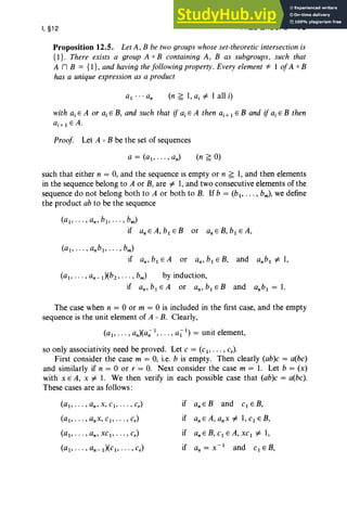 I, §12 FREE GROUPS 73
Proposition 12.5. Let A, B be two groups whose set-theoreticintersectionis
{I} . There exists a group A 0 B containing A, B as subgroups. such that
A n B = {I}, and having thefollowing property. Every element * I ofA 0 B
has a unique expression as a product
(n ~ I, aj =I 1 all i)
with a, E A or a, E B, and such that if a, E A then aj+ 1 E B and if ajE B then
aj+l EA .
Proof Let A 0 B be the set of sequences
(n ~ 0)
such that either n = 0, and the sequence is empty or n ~ 1, and then elements
in the sequence belong to A or B, are =I 1,and two consecutive elements of the
sequence do not belong both to A or both to B. If b = (b1, . . . , bm), we define
the product ab to be the sequence
(a1, · · ·, an , b1,·· ·, bm)
if anEA,b1EB or anEB,b1EA,
(ai' .. . , anbl , · · · , bm)
if an,b, E A or an,b, E B, and a.b, =I 1,
(aI' .. . , an- 1)(b2 , . .. , bm) by induction,
if an, b, E A or an,»,E Band a.b, = 1.
The case when n = 0 or m = 0 is included in the first case, and the empty
sequence is the unit element of A 0 B. Clearly,
(al , •• • , an)(a;; 1, . .. , all) = unit element,
so only associativity need be proved. Let c = (c., .. . , c.),
First consider the case m = 0, i.e. b is empty. Then clearly (ab)c = a(bc)
and similarly if n = 0 or r = O. Next consider the case m = 1. Let b = (x)
with x E A, x =I 1. We then verify in each possible case that (ab)c = a(bc).
These cases are as follows:
(a1,· · ·, an' x, Clo . . . , c.) if anEB and CI EB,
(al" '" anx, cl , · · · , c.) if an E A, anx =I 1,C1 E B,
(alo " " an, XC1' ... , c.) if an E B, Cl E A, xC1=I I,
(a1,· ··, an- 1)(Clo "" c.) if an = x - 1 and C1 E B,
 