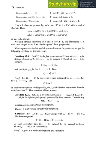 74 GROUPS
- I
CI = X ,
I, §12
if an,c1EA,anxcl =f. 1,
if an' CI E A and anxc 1 = 1.
If m > 1, then we proceed by induction. Write b = b'b" with b' and b"
shorter. Then
(ab)c = (a(b'b"))c = «ab')b")c = (ab')(b"c),
a(bc) = a«b'b")c) = a(b'(b"c)) = (ab')(b"c)
as was to be shown.
We have obvious injections of A and B into A 0 B, and identifying A , B
with their images in A 0 B we obtain a proof of our proposition.
We can prove the similar result for several factors. In particular, we get the
following corollary for the free group.
Corollary 12.6. Let F(S) be the free group on a set S, and let XI> , Xn be
distinct elements of S. Let VI" . • , v, be integers "* 0 and let ii' , i, be
integers,
1 ~ i. . . . . , i, ~ n
such that ij =f. ij + 1 for j = 1,. . . , r - 1. Then
Proof Let G1, • . . , Gn be the cyclic groups generated by XI> . . . , X n. Let
G = G1 0 • • • 0 Gn' Let
F(S) --+ G
be the homomorphism sending each Xi on X;, and all other elements of S on the
unit element of G. Our assertion follows at once.
Corollary 12.7. Let S be a set with n elements Xl' . . . , Xn, n ~ 1. Let G1,
. . . , Gn be the infinite cyclic groups generated by these elements. Then the map
F(S) --+ G1 0 " • 0 Gn
sending each Xi on itself is an isomorphism.
Proof It is obviously surjective and injective.
Corollary 12.8. Let G, . .. , G; be groups with G; n G, = {I} if i "* i.
The homomorphism
G1 U . . . U G, --+ G1 0 · · · 0 G;
of their coproduct into G1 0 ' " 0 G; induced by the natural inclusion
Gj --+ G1 0 ••• 0 Gnis an isomorphism.
Proof Again, it is obviously injective and surjective.
 