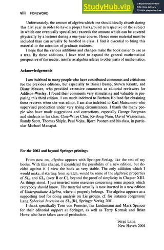 viii FOREWORD
Unfortunately, the amount of algebra which one should ideally absorb during
this first year in order to have a proper background (irrespective of the subject
in which one eventually specializes) exceeds the amount which can be covered
physically by a lecturer during a one-year course. Hence more material must be
included than can actually be handled in class. I find it essential to bring this
material to the attention of graduate students.
I hope that the various additions and changes make the book easier to use as
a text. By these additions, I have tried to expand the general mathematical
perspective of the reader, insofar as algebra relates to other parts of mathematics.
Acknowledgements
I am indebted to many people who have contributed comments and criticisms
for the previous editions, but especially to Daniel Bump, Steven Krantz, and
Diane Meuser, who provided extensive comments as editorial reviewers for
Addison-Wesley . I found their comments very stimulating and valuable in pre-
paring this third edition. I am much indebted to Barbara Holland for obtaining
these reviews when she was editor. I am also indebted to Karl Matsumoto who
supervised production under very trying circumstances. I thank the many peo-
ple who have made suggestions and corrections, especially George Bergman
and students in his class, Chee-Whye Chin, Ki-Bong Nam, David Wasserman,
Randy Scott, Thomas Shiple, Paul Vojta, Bjorn Poonen and his class, in partic-
ular Michael Manapat.
For the 2002 and beyond Springer printings
From now on, Algebra appears with Springer-Verlag, like the rest of my
books. With this change, I considered the possibility of a new edition, but de-
cided against it. I view the book as very stable . The only addition which I
would make , if starting from scratch, would be some of the algebraic properties
of SLn and GLn (over R or C), beyond the proof of simplicity in Chapter XIII.
As things stood, I just inserted some exercises concerning some aspects which
everybody should know . The material actually is now inserted in a new edition
of Undergraduate Algebra, where it properly belongs. The algebra appears as a
supporting tool for doing analysis on Lie groups, cf. for instance Jorgenson/
Lang Spherical Inversion on SLn(R), Springer Verlag 2001.
I thank specifically Tom von Foerster, Ina Lindemann and Mark Spencer
for their editorial support at Springer, as well as Terry Kornak and Brian
Howe who have taken care of production.
Serge Lang
New Haven 2004
 