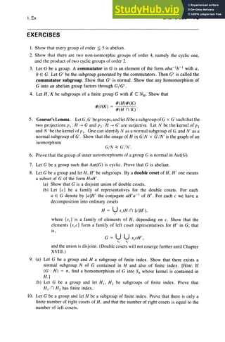 I, Ex
EXERCISES
EXERCISES 75
I. Show that every group of order ~ 5 is abelian .
2. Show that there are two non-isomorphic groups of order 4, namely the cyclic one,
and the product of two cyclic groups of order 2.
3. Let G be a group . A commutator in G is an element of the form aba-1b-1 with a,
bEG. Let GCbe the subgroup generated by the commutators. Then GC is called the
commutator subgroup. Show that GCis normal. Show that any homomorphism of
G into an abelian group factors through G/G c.
4. Let H , K be subgroups of a finite group G with K C NH . Show that
#(H)#(K)
#(HK) = #(H n K) .
5. Goursat'sLemma. Let G, G' be groups,and let Hbea subgroupofG x G' such that the
two projections PI : H ...... G and pz :H ...... G' are surjective. Let N be the kernel of P2
and N' be the kernel of PI' One can identify N as a normal subgroup of G,and N' as a
normal subgroup of G'. Show that the image of H in G/N x G'/N ' is the graph of an
isomorphism
G/N ~ G'/N'.
6. Prove that the group of inner automorphisms of a group G is normal in Aut(G).
7. Let G be a group such that Aut(G) is cyclic. Prove that G is abelian.
8. Let G be a group and let H, H ' be subgroups . By a double coset of H , H' one means
a subset of G of the form HxH' .
(a) Show that G is a disjoint union of double cosets.
(b) Let {c} be a family of representatives for the double cosets . For each
a E G denote by [a]H' the conjugate all'a-I of H' . For each c we have a
decomposition into ordinary cosets
H = Uxc(H n [c]H'),
C
where {xc} is a family of elements of H, depending on c. Show that the
elements {x,c} form a family of left coset representatives for H ' in G; that
is,
and the union is disjoint. (Double cosets will not emerge further until Chapter
XVIII.)
9. (a) Let G be a group and H a subgroup of finite index . Show that there exists a
normal subgroup N of G contained in H and also of finite index . [Hint: If
(G : H) = n, find a homomorphism of G into Sn whose kernel is contained in
H.]
(b) Let G be a group and let HI' H2 be subgroups of finite index . Prove that
HI n Hz has finite index.
10. Let G be a group and let H be a subgroup of finite index . Prove that there is only a
finite number of right cosets of H, and that the number of right cosets is equal to the
number of left cosets.
 