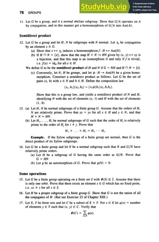 76 GROUPS I, Ex
II. Let G be a group, and A a normal abelian subgroup. Show that GIA operates on A
by conjugation , and in this manner get a homomorphism of GIA into Aut(A).
Semidirect product
12. Let G be a group and let H, N be subgroups with N normal. Let 'Y
x be conjugation
by an element x E G.
(a) Show that x ~ 'Yx induces a homomorphism j": H ~ Aut(N).
(b) If H n N = {e}, show that the map H X N - HN given by (x, y) ~ xy is
a bijection, and that this map is an isomorphism if and only if! is trivial,
i.e. !(x) = idN for all.x E H .
We define G to be the semidirect product of Hand N if G = NH and H n N = {e}.
(c) Conversely, let N, H be groups, and let t/J : H - Aut(N) be a given homo-
morphism. Construct a semidirect product as follows. Let G be the set of
pairs (x, h) with x E Nand h E H . Define the composition law
(xl,ht)(X2,h2) = (xlt/J(ht}X2,hlh2)'
Show that this is a group law, and yields a semidirect product of Nand H,
identifying N with the set of elements (x, 1) and H with the set of elements
(l, h).
13. (a) Let H, N be normal subgroups of a finite group G. Assume that the orders of H,
N are relatively prime. Prove that xy = yx for all x E Hand yEN, and that
H X N""'HN.
(b) Let HI' . .. , H; be normal subgroups of G such that the order of Hi is relatively
prime to the order of Hj for i *" j . Prove that
HI x . . . x H, "'" HI ... Hr.
Example. If the Sylow subgroups of a finite group are normal, then G is the
direct product of its Sylow subgroups.
14. Let G be a finite group and let N be a normal subgroup such that N and GIN have
relatively prime orders.
(a) Let H be a subgroup of G having the same order as GIN. Prove that
G = HN.
(b) Let g be an automorphism of G. Prove that g(N) = N .
Some operations
15. Let G be a finite group operating on a finite set S with #(S) ~ 2. Assume that there
is only one orbit. Prove that there exists an element x E G which has no fixed point,
i.e. xs *" s for all s E S.
16. Let H be a proper subgroup of a finite group G. Show that G is not the union of all
the conjugates of H . (But see Exercise 23 of Chapter XIII.)
17. Let X, Y be finite sets and let C be a subset of X x Y. For x E X let rp(x) = number
of elements y E Y such that (x, y) E C. Verify that
#(C) = 2: rp(x).
xe X
 