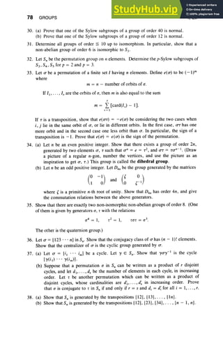 78 GROUPS I, Ex
30. (a) Prove that one of the Sylow subgroups of a group of order 40 is normal.
(b) Prove that one of the Sylow subgroups of a group of order 12 is normal.
31. Determine all groups of order ~ IO up to isomorphism. In particular, show that a
non-abelian group of order 6 is isomorphic to S3'
32. Let Sobe the permutation group on n elements. Determine the p-Sylow subgroups of
S3, S4, Ss for p = 2 and p = 3.
33. Let a be a permutation of a finite set I having n elements. Define e(a) to be (- l)"
where
m = n - number of orbits of (J .
If I" .. . , I, are the orbits of (J , then m is also equal to the sum
m = L [card(lv) - I].
v e I
If T is a transposition, show that e(aT) = -e(a) be considering the two cases when
i , j lie in the same orbit of a , or lie in different orbits. In the first case , trr has one
more orbit and in the second case one less orbit than a. In particular, the sign of a
transposition is -I. Prove that e(a) = 10(0') is the sign of the permutation.
34. (a) Let n be an even positive integer. Show that there exists a group of order 2n,
generated by two elements a , T such that an = e = T2, and trt = Tan-I . (Draw
a picture of a regular n-gon , number the vertices, and use the picture as an
inspiration to get a , T.) This group is called the dihedral group.
(b) Let n be an odd positive integer. Let D4n be the group generated by the matrices
(0
1 -01) (Y
and ~
where' is a primitive n-th root of unity. Show that D4n has order 4n , and give
the commutation relations between the above generators.
35. Show that there are exactly two non-isomorphic non-abelian groups of order 8. (One
of them is given by generators (J , T with the relations
The other is the quaternion group.)
36. Let a = [123 ... n] in Sn' Show that the conjugacy class of a has (n - I)! elements.
Show that the centralizer of a is the cyclic group generated by a.
37. (a) Let a = [i I .. . iml be a cycle . Let y E SO" Show that yay-I is the cycle
[y(i.) . . . y(im)) '
(b) Suppose that a permutation (J in So can be written as a product of r disjoint
cycles, and let d, ... , d, be the number of elements in each cycle, in increasing
order. Let T be another permutation which can be written as a product of
disjoint cycles, whose cardinalities are d~, . . . , d~ in increasing order. Prove
that (J is conjugate to T in So if and only if r = sand d, = di for all i = I, . . . , r.
38. (a) Show that S; is generated by the transpositions [12), [13), .. . , [In].
(b) Show that S, is generated by the transpositions [12), [23), [34), . . . , [n - I , nl.
 