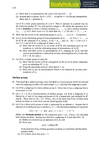 I, Ex EXERCISES 79
(c) Show that Sn is generated by the cycles [12] and [123 . . . n] .
(d) Assume that n is prime . Let a = [123 . . . n] and let T = [rs] be any transposition.
Show that a, T generate Sn'
Let G be a finite group operating on a set S. Then G operates in a natural way on
the Cartesian product s» for each positive integer n. We define the operation on S
to be n-transitive if given n distinct elements (Sl' . . . , sn) and n distinct elements
(s;, .. . , s~) of S, there exists a E G such that os, = s; for all i = 1, .. . , n.
39. Show that the action of the alternating group An on {I , . . . , n} is (n - 2)-transitive.
40 . Let An be the alternating group of even permutations of {I, . .. , n}. For j = I , . .. , n
let Hj be the subgroup of An fixingj, so Hj = An-I, and (An : Hj ) = n for n ~ 3.
Let n ~ 3 and let H be a subgroup of index n in An-
(a) Show that the action of An on cosets of H by left translation gives an iso-
morphism An with the alternating group of permutations of Ani H .
(b) Show that there exists an automorphism of An mapping HI on H, and that
such an automorphism is induced by an inner automorphism of Sn if and only
if H = Hi for some i .
41. Let H be a simple group of order 60.
(a) Show that the action of H by conjugation on the set of its Sylow subgroups
gives an imbedding H ~ A6 .
(b) Using the preceding exerc ise, show that H =As.
(c) Show that A6 has an automorphism which is not induced by an inner auto-
morphism of S6'
Abelian groups
42. Viewing Z. Q as additive groups. show that Q/Z is a torsion group, which has one and
only one subgroup of order n for each integer n ~ 1, and that this subgroup is cyclic.
43. Let H be a subgroup of a finite abelian group G. Show that G has a subgroup that is
isomorphic to Glll.
44. Let f :A ..... A' be a homomorphism of abelian groups. Let B be a subgroup of A.
Denote by AI and AI the image and kernel of'jin A respectively, and similarly for BI
and BI ' Show that (A : B) = (AI: BI)(AI : BI)' in the sense that if two of these three
indices are finite, so is the third, and the stated equality holds.
45. Let G be a finite cyclic group of order n, generated by an element a. Assume that G
operates on an abelian group A, and letf, g : A ..... A be the endomorphisms of A given by
f(x) = ax - x and g(x) = x + ax + ... + an-Ix.
Define the Herbrand quotient by the expression q(A) = (AI :Ag)/(A g:AI), provided
both indices are finite. Assume now that B is a subgroup of A such that GB c B.
(a) Define in a natural wayan operation of G on A/B.
(b) Prove that
q(A) = q(B)q(A/B)
in the sense that iftwo of these quotients are finite, so is the third, and the stated
equality holds .
(c) If A is finite, show that q(A) = I.
 