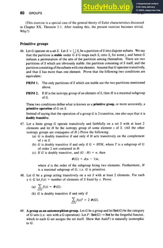 80 GROUPS I, Ex
(This exercise is a special case of the general theory of Euler characteristics discussed
in Chapter XX, Theorem 3.1. After reading this, the present exerc ise becomes trivial.
Why?)
Primitive groups
46. Let G operate on a set S. Let S = US,be a partition of S into disjoint subsets. We say
that the partition is stable under G if G maps each S, onto Sj for some j, and hence G
induces a permutation of the sets of the partition among themselves. There are two
partitions of S which are obviously stable: the partition consisting of S itself, and the
partition consisting of the subsets with one element. Assume that Goperates transitively,
and that S has more than one element. Prove that the following two conditions are
equivalent :
PRIM 1. The only partitions of S which are stable are the two partitions mentioned
above.
PRIM 2. If H is the isotropy group of an element of S, then H is a maximal subgroup
ofG.
These two conditions define what is known as a primitive group, or more accurately, a
primitive operation of G on S.
Instead of saying that the operation of a group G is 2-transitive, one also says that it is
doubly transitive.
47. Let a finite group G operate transitively and faithfully on a set S with at least 2
elements and let H be the isotropy group of some element s of S. (All the other
isotropy group s are conjugates of H. ) Prove the following:
(a) G is doubly transitive if and only if H acts transitively on the complement
of s in S.
(b) G is doubly transitive if and only if G = HTH. where T is a subgroup of G
of order 2 not contained in H.
(c) If G is doubly transitive. and (G : H) = n, then
#(G) = den - I)n,
where d is the order of the subgroup fixing two elements. Furthermore, H
is a maximal subgroup of G, i.e. G is primitive.
48. Let G be a group acting transitively on a set S with at least 2 elements. For each
x E G letf(x) = number of clements of S fixed by x. Prove :
(a) 2: f(x) = #(G).
XEG
(b) G is doubly transitive if and only if
2: f(X)2 = 2 #(G).
XE G
49. A group as an automorphism group. Let G be a group and let Set(G) be the category
of G-sets (i.e. sets with a G-operation). Let F :Set (G) -+ Set be the forgetful functor,
which to each G-set assigns the set itself. Show that Aut(F ) is naturally isomorphic
to G.
 