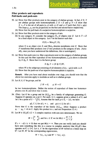 I, Ex EXERCISES 81
Fiber products and coproducts
Pull-backs and push-outs
50. (a) Show that fiber products exist in the category of abelian groups. In fact, if X, Y
are abelian groups with homomorphisms f : X -+ Z and g: Y-+ Z show that
X x z Y is the set of all pairs (x, y) with x E X and y E Ysuch that f(x) = g(y).
The maps PI' P2 are the projections on the first and second factor respectively.
(b) Show that the pull-back of a surjective homomorphism is surjective.
51. (a) Show that fiber products exist in the category of sets.
(b) In any category e, consider the category ez of objects over Z. Let h: T -+ Z
be a fixed object in this category. Let F be the functor such that
F(X) = Morz(T, X) ,
where X is an object over Z, and Mor, denotes morphisms over Z. Show that
F transforms fiber products over Z into products in the category of sets. (Actu-
ally, once you have understood the definitions, this is tautological.)
52. (a) Show that push-outs (i.e. fiber coproducts) exist in the category of abelian groups.
In this case the fiber coproduct of two homomorphisms f, 9 as above is denoted
by X Ef>z Y
. Show that it is the factor group
X Ef>z Y = (X Ef> y)/W,
where W is the subgroup consisting of all elements (f(z), -g(z» with z E Z.
(b) Show that the push-out of an injective homomorphism is injective.
Remark. After you have read about modules over rings, you should note that the
above two exercises apply to modules as well as to abelian groups.
53. Let H, G, G' be groups, and let
f :H -+ G, g : H -+ G'
be two homomorphisms. Define the notion of coproduct of these two homomor-
phisms over H , and show that it exists.
54. (Tits). Let G be a group and let {G;};el be a family of subgroups generating G.
Suppose G operates on a set S. For each i E /, suppose given a subset S; of S, and
let s be a point of S - U Sj. Assume that for each 9 E Gj - {e}, we have
I
gSj C S; for allj *i , and g(s) E S; for all i.
Prove that G is the coproduct of the family {G;};e/' (Hint: Suppose a product
g . . . gm = id on S. Apply this product to s, and use Proposition 12.4.)
55. Let ME GL2(C) (2 x 2 complex matrices with non-zero determinant) . We let
(
a b) az + b
M = ed' and for z E C we let M(z) = ez + d'
If z = -die (e *0) then we put M(z) = 00. Then you can verify (and you should
have seen something like this in a course in complex analysis) that GL2(C) thus
operates on C U {oo}. Let A, A' be the eigenvalues of M viewed as a linear map on
C2. Let W, W' be the corresponding eigenvectors,
 