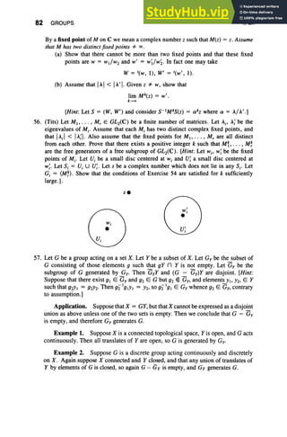 82 GROUPS I, Ex
By a fixed point of M on C we mean a complex number z such that M(z) = z. Assume
that M has two distinctfixed points =F 00 .
(a) Show that there cannot be more than two fixed points and that these fixed
points are W = WdW2 and w' = W;lW2' In fact one may take
W = '(w, 1), W' = '(w', 1).
(b) Assume that IAI < IA'I.Given z =F w, show that
lim Mk(z) = w' .
k_ao
[Hint: Let S = (W, W') and consider S-IMkS(Z) = exkz where ex = AIA'.]
56. (Tits) Let MI , • • • , Mr E GL2(C) be a finite number of matrices. Let Ai' A;be the
eigenvalues of Mi' Assume that each Mi has two distinct complex fixed points, and
that IAiI < IA;I. Also assume that the fixed points for M I' . . . , Mr are all distinct
from each other. Prove that there exists a positive integer k such that Mt, . . . , M~
are the free generators of a free subgroup of GL2(C) . [Hint: Let Wi' W; be the fixed
points of Mi' Let U, be a small disc centered at Wi and U; a small disc centered at
w
i. Let S, = U, U U; . Let s be a complex number which does not lie in any Si' Let
Gi = (M~) . Show that the conditions of Exercise 54 are satisfied for k sufficiently
large.].
se
(D
W
:
u'
I
57. Let G be a group acting on a set X. Let Y be a subset of X. Let G» be the subset of
G consisting of those elements g such that gY n Y is not empty. Let Gy be the
subgroup of G generated by Gy. Then GyY and (G - Gy)Y are disjoint. [Hint:
Suppose that there exist gl E Gy and g2 E G but g2 El: Gy, and elements YI' Y2' E Y
such that g2Y1 = g2Y2' Then g2"lgtYI = h, so g2" 'gl E Gy whence g2 E Gy, contrary
to assumption.]
Application. Suppose that X = GY, but that Xcannot be expressed as a disjoint
union as above unless one of the two sets is empty. Then we conclude that G - Gy
is empty, and therefore G; generates G.
Example1. Suppose X is a connected topological space, Yis open, and G acts
continuously. Then all translates of Yare open, so G is generated by Gy.
Example2. Suppose G is a discrete group acting continuously and discretely
on X . Again suppose X connected and Y closed, and that any union of translates of
Y by elements of G is closed, so again G - Gy is empty, and Gy generates G.
 
