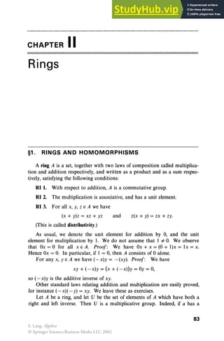 CHAPTER II
Rings
§1. RINGS AND HOMOMORPHISMS
A ring A is a set, together with two laws of composition called multiplica-
tion and addition respectively, and written as a product and as a sum respec-
tively, satisfying the following conditions:
RI 1. With respect to addition, A is a commutative group.
RI 2. The multiplication is associative, and has a unit element.
RI3. For all x, y, Z E A we have
z(x + y) = zx + zy.
and
(x +y)z = xz +yz
(This is called distributivity.)
As usual, we denote the unit element for addition by 0, and the unit
element for multiplication by 1. We do not assume that I "#O
. We observe
that Ox = 0 for all x E A. Proof : We have Ox + x = (0 + I)x = lx = x.
Hence Ox = O
. In particular, if I = 0, then A consists of 0 alone.
For any x, yEA we have (-x)y = -(xy). Proof: We have
xy +(-x)y = (x +(-x))y = Oy = 0,
so (-x)y is the additive inverse of xy.
Other standard laws relating addition and multiplication are easily proved,
for instance (- x)( - y) = xy. We leave these as exercises.
Let A be a ring, and let V be the set of elements of A which have both a
right and left inverse. Then V is a multiplicative group. Indeed, if a has a
83
S. Lang, Algebra
© Springer Science+Business Media LLC 2002
 