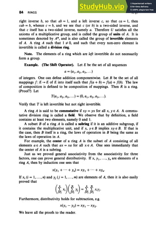 84 RINGS II.§1
right inverse b, so that ab = 1, and a left inverse c, so that ca = 1, then
cab = b, whence c = b, and we see that c (or b) is a two-sided inverse, and
that c itself has a two-sided inverse, namely a. Therefore U satisfies all the
axioms of a multiplicative group, and is called the group of units of A. It is
sometimes denoted by A*, and is also called the group of invertible elements
of A. A ring A such that 1 # 0, and such that every non-zero element is
invertible is called a division ring.
Note. The elements of a ring which are left invertible do not necessarily
form a group.
Example. (The Shift Operator). Let E be the set of all sequences
a = (a1, a2 , a3" ")
of integers. One can define addition componentwise. Let R be the set of all
mappings f :E -. E of E into itself such that f(a + b) = f(a) + f(b). The law
of composition is defined to be composition of mappings. Then R is a ring.
(Proof?) Let
Verify that T is left invertible but not right invertible.
A ring A is said to be commutative if xy = yx for all x, yEA. A commu-
tative division ring is called a field. We observe that by definition, a field
contains at least two elements, namely 0 and 1.
A subset B of a ring A is called a subring if it is an additive subgroup, if
it contains the multiplicative unit, and if x, y E B implies xy E B. If that is
the case, then B itself is a ring, the laws of operation in B being the same as
the laws of operation in A.
For example, the center of a ring A is the subset of A consisting of all
elements a E A such that ax = xa for all x E A. One sees immediately that
the center of A is a subring.
Just as we proved general associativity from the associativity for three
factors, one can prove general distributivity. If x, Yl ' ... , Yn are elements of a
ring A, then by induction one sees that
X(Y1 + ...+ Yn) = XYI + ...+ XYn'
If Xi (i = 1, ... , n) and Yj (j = 1, .. ., m) are elements of A, then it is also easily
proved that
Furthermore, distributivity holds for subtraction, e.g.
X(Y1 - Y2) = XYI - XY2'
We leave all the proofs to the reader.
 