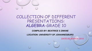 COLLECTION OF DIFFERENT
PRESENTATIONS:
ALGEBRA-GRADE 10
COMPILED BY: BEATRICE S ZWANE
LOCATION: UNIVERSITY OF JOHANNESBURG
DATE:06 MARCH 2014

 