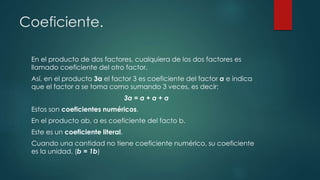 Coeficiente.
En el producto de dos factores, cualquiera de los dos factores es
llamado coeficiente del otro factor.
Así, en el producto 3a el factor 3 es coeficiente del factor a e indica
que el factor a se toma como sumando 3 veces, es decir:
3a = a + a + a
Estos son coeficientes numéricos.
En el producto ab, a es coeficiente del facto b.
Este es un coeficiente literal.
Cuando una cantidad no tiene coeficiente numérico, su coeficiente
es la unidad. (b = 1b)
 