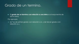 Grado de un termino.
 El grado de un termino con relación a una letra es el exponente de
dicha letra.
Por ejemplo:
 𝑏𝑥3 es de primer grado con relación a 𝑏, y de tercer grado con
relación a 𝑥.
 