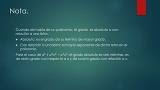 Nota.
Cuando de habla de un polinomio, el grado es absoluto o con
relación a una letra.
 Absoluto: es el grado de su termino de mayor grado.
 Con relación a una letra: el mayor exponente de dicha letra en el
polinomio.
Para el caso de 𝑎6
+ 𝑎4
𝑥2
− 𝑎2
𝑥4
; el grado absoluto es seis mientras, es
de sexto grado con respecto a 𝑎 y de cuarto grado con relación a 𝑥.
 