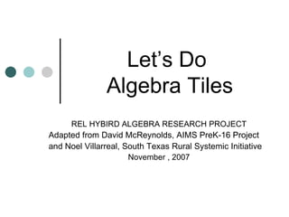 Let’s Do  Algebra Tiles REL HYBIRD ALGEBRA RESEARCH PROJECT Adapted from David McReynolds, AIMS PreK-16 Project and Noel Villarreal, South Texas Rural Systemic Initiative November , 2007 