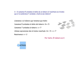 2.- Si sumamos 5 unidades al doble de un número el resultado es el mismo que si le sumáramos 7 unidades. ¿Cuál es ese número? Llamamos x al número que tenemos que hallar. Sumamos 5 unidades al doble del número: 2x + 5 Sumamos 7 unidades al número: x + 7 Ambas expresiones dan el mismo resultado: 2x + 5 = x + 7 Resolvemos: x = 2 Por tanto, El número es 2. ATRÁS 