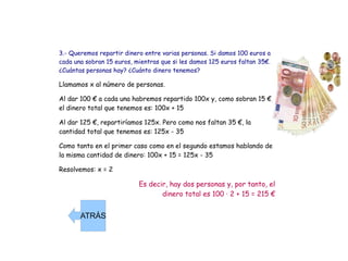 3.- Queremos repartir dinero entre varias personas. Si damos 100 euros a cada una sobran 15 euros, mientras que si les damos 125 euros faltan 35€. ¿Cuántas personas hay? ¿Cuánto dinero tenemos? Llamamos x al número de personas. Al dar 100 € a cada una habremos repartido 100x y, como sobran 15 €, el dinero total que tenemos es: 100x + 15 Al dar 125 €, repartiríamos 125x. Pero como nos faltan 35 €, la cantidad total que tenemos es: 125x - 35 Como tanto en el primer caso como en el segundo estamos hablando de la misma cantidad de dinero: 100x + 15 = 125x - 35 Resolvemos: x = 2 Es decir, hay dos personas y, por tanto, el dinero total es 100 · 2 + 15 = 215 € ATRÁS 