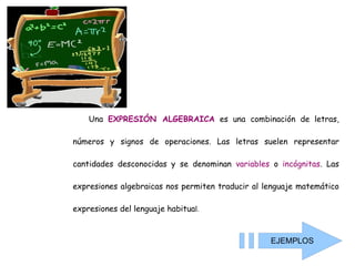 Una  EXPRESIÓN ALGEBRAICA  es una combinación de letras, números y signos de operaciones. Las letras suelen representar cantidades desconocidas y se denominan  variables  o  incógnitas . Las expresiones algebraicas nos permiten traducir al lenguaje matemático expresiones del lenguaje habitua l .  EJEMPLOS 