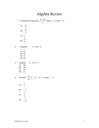 Algebra Review
                                        3a  2b
     1. Evaluate the expression                 when a = -3 and b = -4.
                                           2
             1
        A) 
              2
             17
        B) 
              2
           1
        C)
           2
           17
        D)
            2

2.      Simplify:          356  4

        A)   17
        B)   29
        C)   16
        D)   30

3.    Simplify:        6  2  2  25
      A) 40
      B) 18
      C) 34
      D) 12

                     3x  y
4.    Evaluate:             if x = 2, y = 8, and z = –2.
                     6z  x

             1
      A)
             7
                 1
      B)     
                 7
             1
      C)
             5
                 1
      D)     
                 5




CPT Review 5/12/10                                                        1
 