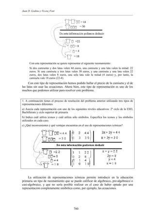 Juan D. Godino y Vicenç Font




      Con esta representación se quiere representar el siguiente razonamiento:
      Si dos camisetas y dos latas valen 44 euros, una camiseta y una lata valen la mitad: 22
      euros. Si una camiseta y tres latas valen 30 euros, y una camiseta y una lata valen 22
      euros, dos latas valen 8 euros, una sola lata vale la mitad (4 euros) y, por tanto, la
      camiseta vale 18 euros (22-4).
     Con este tipo de representación hemos podido hallar el precio de la camiseta y el de
las latas sin usar las ecuaciones. Ahora bien, este tipo de representación es uno de los
muchos que podemos utilizar para resolver este problema.


1. A continuación tienes el proceso de resolución del problema anterior utilizando tres tipos de
representaciones diferentes.
a) Asocia cada representación con uno de los siguientes niveles educativos: 2º ciclo de la ESO,
Bachillerato y ciclo superior de primaria
b) Indica cuál utiliza iconos y cuál utiliza sólo símbolos. Especifica los iconos y los símbolos
utilizados en cada caso.
c) ¿Qué inconvenientes y qué ventajas encuentras en el uso de representaciones icónicas?




     La utilización de representaciones icónicas permite introducir en la educación
primaria un tipo de razonamiento que se puede calificar de algebraico, pre-algebraico o
casi-algebraico, y que no sería posible realizar en el caso de haber optado por una
representación completamente simbólica como, por ejemplo, las ecuaciones.




                                             780
 