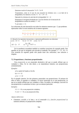 Juan D. Godino y Vicenç Font


      Queremos resolver la inecuación: 7x-15 < 5x-19
      Trasponemos, como en el caso de una ecuación los términos con x a un lado de la
      desigualdad y los números a la otra: 7x – 5x < -19 + 15
      Operando los términos de cada lado de la desigualdad: 2x < -4
      Despejamos la incógnita dividiendo por 2 los dos términos de la inecuación (la
      desigualdad no cambia de sentido): x < -4/2
      Y, por tanto: x <-2.
Las soluciones de esta inecuación son todos los números menores que –2, que podemos
representar sobre la recta numérica de la manera siguiente:




6. Resuelve las siguientes inecuaciones y representa gráficamente sus soluciones:
a) 2x - 14 > 4      b) -2x + 8 < 10    c) 2(x - 3) > 5
                            5 x − 50
d) 3 - 2x b 17         e)            ≥ 17 − x
                                2
    En la enseñanza secundaria también se estudian ecuaciones de segundo grado. Son
aquellas en las que la incógnita está elevada al cuadrado. Por ejemplo, x2 + 3x –10 = 0.
Una ecuación de segundo grado sólo pueda tener dos soluciones, una solución o
ninguna.


7.2. Proposiciones y funciones proposicionales
    Una proposición es un enunciado declarativo del que se puede afirmar que es
verdadero o falso. En la vida diaria y en matemáticas tratamos con proposiciones
constantemente.
Ejemplos
      a) La capital de España es Sevilla
      b) 4 · 8 = 32
      c) 3x + 1= 10
En el ejemplo anterior, los dos primeros enunciados son proposiciones. El primero de
ellos es falso, el segundo es verdadero. El tercer enunciado no es una proposición, ya
que no se puede afirmar que sea verdadero o falso. Se podría, sin embargo, convertir en
una proposición si sustituimos la letra x por un número particular:
Ejemplos
      3·3 +1 = 10, es una proposición verdadera;
      3· (-2) + 1 = 10, es una proposición falsa.


Algunas definiciones
•   Llamamos variable a la letra x en el enunciado c) y función proposicional (o
    sentencia abierta) a la proposición completa.


                                                790
 