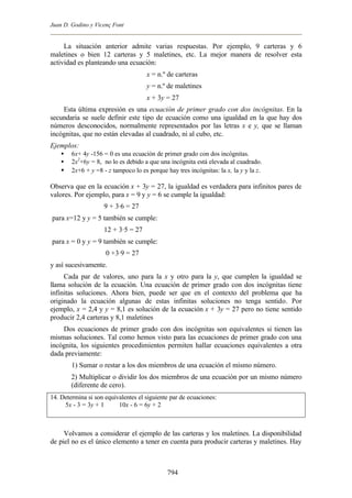 Juan D. Godino y Vicenç Font


     La situación anterior admite varias respuestas. Por ejemplo, 9 carteras y 6
maletines o bien 12 carteras y 5 maletines, etc. La mejor manera de resolver esta
actividad es planteando una ecuación:
                                      x = n.º de carteras
                                      y = n.º de maletines
                                      x + 3y = 27
    Esta última expresión es una ecuación de primer grado con dos incógnitas. En la
secundaria se suele definir este tipo de ecuación como una igualdad en la que hay dos
números desconocidos, normalmente representados por las letras x e y, que se llaman
incógnitas, que no están elevadas al cuadrado, ni al cubo, etc.
Ejemplos:
    •   6x+ 4y -156 = 0 es una ecuación de primer grado con dos incógnitas.
    •   2x2+6y = 8, no lo es debido a que una incógnita está elevada al cuadrado.
    •   2x+6 + y =8 - z tampoco lo es porque hay tres incógnitas: la x, la y y la z.

Observa que en la ecuación x + 3y = 27, la igualdad es verdadera para infinitos pares de
valores. Por ejemplo, para x = 9 y y = 6 se cumple la igualdad:
                    9 + 3·6 = 27
para x=12 y y = 5 también se cumple:
                    12 + 3·5 = 27
para x = 0 y y = 9 también se cumple:
                     0 +3·9 = 27
y así sucesivamente.
     Cada par de valores, uno para la x y otro para la y, que cumplen la igualdad se
llama solución de la ecuación. Una ecuación de primer grado con dos incógnitas tiene
infinitas soluciones. Ahora bien, puede ser que en el contexto del problema que ha
originado la ecuación algunas de estas infinitas soluciones no tenga sentido. Por
ejemplo, x = 2,4 y y = 8,1 es solución de la ecuación x + 3y = 27 pero no tiene sentido
producir 2,4 carteras y 8,1 maletines
    Dos ecuaciones de primer grado con dos incógnitas son equivalentes si tienen las
mismas soluciones. Tal como hemos visto para las ecuaciones de primer grado con una
incógnita, los siguientes procedimientos permiten hallar ecuaciones equivalentes a otra
dada previamente:
        1) Sumar o restar a los dos miembros de una ecuación el mismo número.
        2) Multiplicar o dividir los dos miembros de una ecuación por un mismo número
        (diferente de cero).
14. Determina si son equivalentes el siguiente par de ecuaciones:
     5x - 3 = 3y + 1      10x - 6 = 6y + 2



     Volvamos a considerar el ejemplo de las carteras y los maletines. La disponibilidad
de piel no es el único elemento a tener en cuenta para producir carteras y maletines. Hay



                                              794
 
