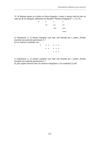 Razonamiento algebraico para maestros




19. Al disponer puntos en el plano en forma triangular y contar el número total de éstos en
cada uno de los triángulos, obtenemos los llamados "Números triangulares" 1, 3, 6, 10,...
                              *        *          *          *
                                       **         **         **
                                                  ***        ***
                                                             ****

a) Llamaremos Tn al número triangular cuya base está formada por n puntos ¿Puedes
encontrar una expresión general para Tn ?
b) Los números cuadrados son:
                                  *    * *        * * *
                                       * *        * * *
                                                  * * *


c) Llamaremos Cn al número cuadrado cuyo lado está formado por n puntos ¿Puedes
encontrar una expresión general para Cn ?
d) ¿Hay alguna relación entre los números triangulares y los cuadrados?¿Cuál?




                                            811
 