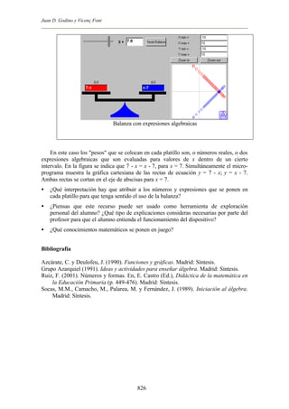 Juan D. Godino y Vicenç Font




                               Balanza con expresiones algebraicas



    En este caso los "pesos" que se colocan en cada platillo son, o números reales, o dos
expresiones algebraicas que son evaluadas para valores de x dentro de un cierto
intervalo. En la figura se indica que 7 - x = x - 7, para x = 7. Simultáneamente el micro-
programa muestra la gráfica cartesiana de las rectas de ecuación y = 7 - x; y = x - 7.
Ambas rectas se cortan en el eje de abscisas para x = 7.
•   ¿Qué interpretación hay que atribuir a los números y expresiones que se ponen en
    cada platillo para que tenga sentido el uso de la balanza?
•   ¿Piensas que este recurso puede ser usado como herramienta de exploración
    personal del alumno? ¿Qué tipo de explicaciones consideras necesarias por parte del
    profesor para que el alumno entienda el funcionamiento del dispositivo?
•   ¿Qué conocimientos matemáticos se ponen en juego?


Bibliografía

Azcárate, C. y Deulofeu, J. (1990). Funciones y gráficas. Madrid: Síntesis.
Grupo Azarquiel (1991). Ideas y actividades para enseñar álgebra. Madrid: Síntesis.
Ruiz, F. (2001). Números y formas. En, E. Castro (Ed.), Didáctica de la matemática en
    la Educación Primaria (p. 449-476). Madrid: Síntesis.
Socas, M.M., Camacho, M., Palarea, M. y Fernández, J. (1989). Iniciación al álgebra.
    Madrid: Síntesis.




                                         826
 