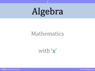 Algebra - Origin 
Till now you dealt with mathematics involving numbers. 
As we move further we have to deal with unknown numbers 
Like for example: A father’s age is thrice the age of his Son. 10 years passed. Now 
father’s age is double the age of his son. So what is the age of both at present? 
As you can realize this problem can’t be solved mere using numbers. We have two 
unknowns here. Age of father and age of son. We also have a number 10. 
So to solve such type of problems involving unknown numbers a 
separate section of mathematics was started. 
That is ALGEBRA. Maths of unknowns 
1 
Edishta Resource Centre www.edishta.com 
 