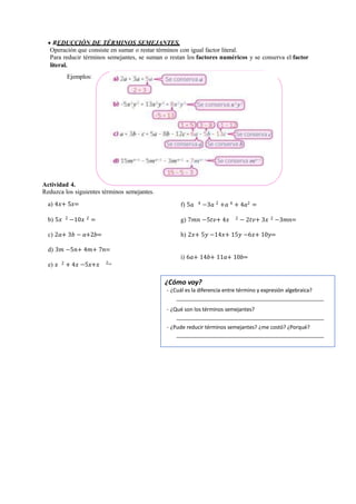  REDUCCIÓN DE TÉRMINOS SEMEJANTES.
Operación que consiste en sumar o restar términos con igual factor literal.
Para reducir términos semejantes, se suman o restan los factores numéricos y se conserva el factor
literal.
Ejemplos:
Actividad 4.
Reduzca los siguientes términos semejantes.
a) 4𝑥+ 5𝑥=
b) 5𝑥 2 −10𝑥 2 =
c) 2𝑎+ 3𝑏 − 𝑎+2𝑏=
d) 3𝑚 −5𝑛+ 4𝑚+ 7𝑛=
e) 𝑥 2 + 4𝑥 −5𝑥+𝑥 2=
f) 5𝑎 4 −3𝑎 2 +𝑎 4 + 4𝑎2 =
g) 7𝑚𝑛 −5𝑡𝑣+ 4𝑥 2 − 2𝑡𝑣+ 3𝑥 2 −3𝑚𝑛=
h) 2𝑥+ 5𝑦 −14𝑥+ 15𝑦 −6𝑥+ 10𝑦=
i) 6𝑎+ 14𝑏+ 11𝑎+ 10𝑏=
¿Cómo voy?
- ¿Cuál es la diferencia entre término y expresión algebraica?
- ¿Qué son los términos semejantes?
- ¿Pude reducir términos semejantes? ¿me costó? ¿Porqué?
 