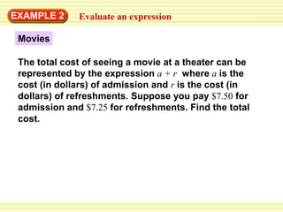 EXAMPLE 2     Evaluate an expression

 Movies

 The total cost of seeing a movie at a theater can be
 represented by the expression a + r where a is the
 cost (in dollars) of admission and r is the cost (in
 dollars) of refreshments. Suppose you pay $7.50 for
 admission and $7.25 for refreshments. Find the total
 cost.
 
