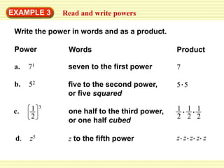 EXAMPLE 3      Read and write powers

 Write the power in words and as a product.

 Power          Words                          Product

 a.   71        seven to the first power       7

 b.   52        five to the second power,      5 5
                or five squared

      1    3                                   1 1 1
 c.             one half to the third power,
      2                                        2 2 2
                or one half cubed

 d.   z5        z to the fifth power           z z z z z
 