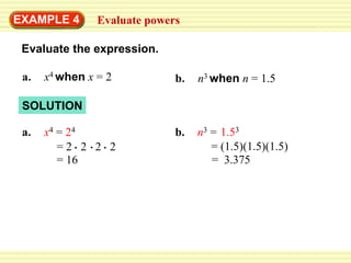 EXAMPLE 4       Evaluate powers

 Evaluate the expression.

 a.   x4 when x = 2           b.   n3 when n = 1.5

 SOLUTION

 a.   x4 = 24                 b.   n3 = 1.53
         =2 2 2 2                     = (1.5)(1.5)(1.5)
         = 16                         = 3.375
 
