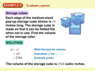 EXAMPLE 5      Evaluate a power

 Storage cubes
 Each edge of the medium-sized
 pop-up storage cube shown is 14
 inches long. The storage cube is
 made so that it can be folded flat
 when not in use. Find the volume
 of the storage cube.
 SOLUTION

    V = s3          Write formula for volume.
      = 143         Substitute 14 for s.
      = 2744        Evaluate power.

 The volume of the storage cube is 2744 cubic inches.
 