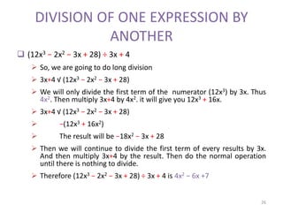 DIVISION OF ONE EXPRESSION BY
ANOTHER
 (12x3 − 2x2 − 3x + 28) ÷ 3x + 4
 So, we are going to do long division
 3x+4 √ (12x3 − 2x2 − 3x + 28)
 We will only divide the first term of the numerator (12x3) by 3x. Thus
4x2. Then multiply 3x+4 by 4x2. it will give you 12x3 + 16x.
 3x+4 √ (12x3 − 2x2 − 3x + 28)
 −(12x3 + 16x2)
 The result will be −18x2 − 3x + 28
 Then we will continue to divide the first term of every results by 3x.
And then multiply 3x+4 by the result. Then do the normal operation
until there is nothing to divide.
 Therefore (12x3 − 2x2 − 3x + 28) ÷ 3x + 4 is 4x2 − 6x +7
26
 