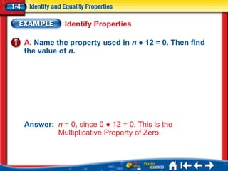 Identify Properties

A. Name the property used in n ● 12 = 0. Then find
the value of n.




Answer: n = 0, since 0 ● 12 = 0. This is the
        Multiplicative Property of Zero.
 