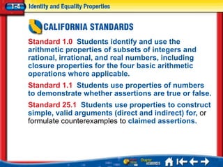 Standard 1.0 Students identify and use the
arithmetic properties of subsets of integers and
rational, irrational, and real numbers, including
closure properties for the four basic arithmetic
operations where applicable.
Standard 1.1 Students use properties of numbers
to demonstrate whether assertions are true or false.
Standard 25.1 Students use properties to construct
simple, valid arguments (direct and indirect) for, or
formulate counterexamples to claimed assertions.
 