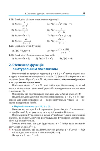 2. Степенева функція з натуральним показником 13
1.26. Знайдіть область визначення функції:
1) f x
x
( ) ;=
+
9
4
5) f x x x( ) ;= + −2
6 7
2) f x
x
( ) ;=
− 6
4
6) f x
x x
( ) ;=
−
1
5
2
3) f x x( ) ;= − 7 7) f x x x( ) ;= + −1
4) f x
x
( ) ;=
− −
10
1
8) f x
x
x
( ) .=
−
−
1
1
1.27. Знайдіть нулі функції:
1) f (x) = 0,4x – 8; 2) f x
x x
x
( ) .=
+ −
+
2
30
5
1.28. Знайдіть область значень функції:
1) f x x( ) ;= + 2 2) f (x) = 7 – x2
; 3) f (x) = –6.
2. степенева функція
з натуральним показником
Властивості та графіки функцій y = x і y = x2
добре відомі вам
з курсу математики попередніх класів. Ці функції є окремими ви­
падками функції y = xn
, n ∈», яку називають степеневою функцією
з натуральним показником.
Оскільки вираз xn
, n ∈», має зміст при будь­якому x, то об-
ластю визначення степеневої функції з натуральним показником
є множина ».
Очевидно, що розглядувана функція має єдиний нуль x = 0.
Подальше дослідження властивостей функції y = xn
, n ∈», про­
ведемо для двох випадків: n — парне натуральне число і n — не­
парне натуральне число.
• Перший випадок: n = 2k, k ∈ .
Зазначимо, що при k = 1 отримуємо функцію y = x2
, властивості
та графік якої було розглянуто в курсі алгебри 8 класу.
Оскільки при будь­якому x вираз x2k
набуває тільки невід’ємних
значень, то область значень розглядуваної функції не містить жод­
ного від’ємного числа.
Можна показати, що для будь­якого a l 0 існує таке значення
аргументу x, що x2k
= a.
ª Сказане означає, що областю значень функції y = xn
, де n — пар-
не натуральне число, є множина [0; +×).
Якщо x ≠ 0, то x2k
> 0.
 