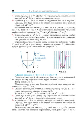 14 § 1. Функції, їхні властивості та графіки
ª Отже, проміжки (–×; 0) і (0; +×) є проміжками знакосталості
функції y = xn
, де n — парне натуральне число.
ª Функція y = xn
, де n — парне натуральне число, є парною.
Справді, для будь­якого x із області визначення виконується
рівність (–x)2k
= x2k
.
Розглянемо довільні числа x1
і x2
такі, що x1
∈ (–×; 0], x2
∈ (–×; 0]
і x1
< x2
. Тоді –x1
> –x2
l 0. Скориставшись властивістю числових
нерівностей, отримуємо: (–x1
)2k
> (–x2
)2k
. Звідси x xk k
1
2
2
2
> .
ª Отже, функція y = xn
, де n — парне натуральне число, спадає
на проміжку (–×; 0]. Аналогічно можна показати, що ця функ­
ція зростає на проміжку [0; +×).
Отримані властивості дають змогу схематично зобразити графік
функції y = xn
, де n — парне натуральне число (рис. 2.1). Зокрема,
графік функції y = x4
зображено на рисунку 2.2.
Рис. 2.1 Рис. 2.2
• Другий випадок: n = 2k + 1, k ∈  або k = 0
Зазначимо, що при k = 0 отримуємо функцію y = x, властивості
та графік якої було розглянуто в курсі алгебри 7 класу.
Тепер нехай k ∈».
Можна показати, що для будь­якого a існує таке значення ар­
гументу x, що x2k + 1
= a.
ª Сказане означає, що областю значень функції y = xn
, де n — не-
парне натуральне число, є множина .
Якщо x < 0, то x2k + 1
< 0; якщо x > 0, то x2k + 1
> 0.
ª Отже, проміжки (–×; 0) і (0; +×) є проміжками знакосталості
функції y = xn
, де n — непарне натуральне число.
ª Функція y = xn
, де n — непарне натуральне число, є непарною.
Справді, для будь­якого x із області визначення виконується
рівність (–x)2k + 1
= –x2k + 1
.
Розглянемо довільні числа x1
і x2
такі, що x1
< x2
. Скористав­
шись властивістю числових нерівностей, отримуємо: x xk k
1
2 1
2
2 1+ +
< .
 