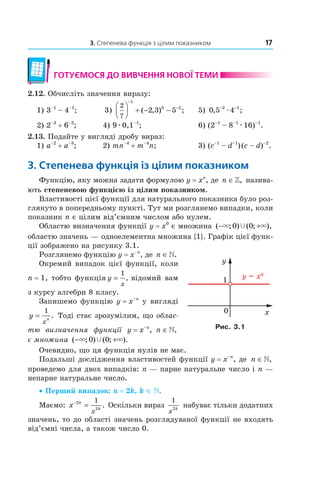3. Степенева функція з цілим показником 17
готУємося до ВиВчення ноВої теми
2.12. Обчисліть значення виразу:
1) 3–1
– 4–1
; 3)
2
7
1
0 2
2 3 5



 + − −
−
−
( , ) ; 5) 0 5 42 1
, ;− −
æ
2) 2–3
+ 6–2
; 4) 9æ0,1–1
; 6) (2–1
– 8–1
æ16)–1
.
2.13. Подайте у вигляді дробу вираз:
1) a–2
+ a–3
; 2) mn–4
+ m–4
n; 3) (c–1
– d–1
)(c – d)–2
.
3. степенева функція із цілим показником
Функцію, яку можна задати формулою y = xn
, де n ∈», назива­
ють степеневою функцією із цілим показником.
Властивості цієї функції для натурального показника було роз­
глянуто в попередньому пункті. Тут ми розглянемо випадки, коли
показник n є цілим від’ємним числом або нулем.
Областю визначення функції y = x0
є множина ( ; ) ( ; ),− +× ×Ÿ0 0
областю значень — одноелементна множина {1}. Графік цієї функ­
ції зображено на рисунку 3.1.
Розглянемо функцію y = x–n
, де n ∈».
Окремий випадок цієї функції, коли
n = 1, тобто функція y
x
=
1
, відомий вам
з курсу алгебри 8 класу.
Запишемо функцію y = x–n
у вигляді
y
x
n
=
1
. Тоді стає зрозумілим, що облас-
тю визначення функції y = x–n
, n ∈»,
є множина ( ; ) ( ; ).− +× ×Ÿ0 0
Очевидно, що ця функція нулів не має.
Подальші дослідження властивостей функції y = x–n
, де n ∈»,
проведемо для двох випадків: n — парне натуральне число і n —
непарне натуральне число.
• Перший випадок: n = 2k, k ∈ .
Маємо: x k
k
x
−
=2
2
1
. Оскільки вираз
1
2
x
k
набуває тільки додатних
значень, то до області значень розглядуваної функції не входять
від’ємні числа, а також число 0.
Рис. 3.1
 
