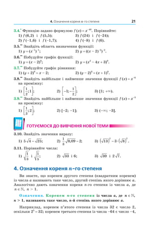 4. Означення кореня n-го степеня 21
3.4.
•
Функцію задано формулою f (x) = x–40
. Порівняйте:
1) f (6,2) і f (5,5); 3) f (24) і f (–24);
2) f (–1,6) і f (–1,7); 4) f (–8) і f (6).
3.5.
••
Знайдіть область визначення функції:
1) y = (x–1
)–1
; 2) y = ((x – 2)–2
)–2
.
3.6.
••
Побудуйте графік функції:
1) y = (x – 2)0
; 2) y = (x2
– 4x + 3)0
.
3.7.
••
Побудуйте графік рівняння:
1) (y + 2)0
= x – 2; 2) (y – 2)0
= (x + 1)0
.
3.8.
••
Знайдіть найбільше і найменше значення функції f (x) = x–6
на проміжку:
1)
1
2
1; ;



 2) − −



1
1
2
; ; 3) [1; +×).
3.9.
••
Знайдіть найбільше і найменше значення функції f (x) = x–3
на проміжку:
1)
1
3
2; ;



 2) [–2; –1]; 3) (–×; –3].
готУємося до ВиВчення ноВої теми
3.10. Знайдіть значення виразу:
1) 5 4 25− ; 2)
1
3
0 09 2, ;− 3) 13 3 8
2 2
( ) − ( )æ .
3.11. Порівняйте числа:
1)
1
3
і
1
5
; 2) 33 і 6; 3) 30 і 2 7.
4. означення кореня n-го степеня
Ви знаєте, що коренем другого степеня (квадратним коренем)
із числа a називають таке число, другий степінь якого дорівнює a.
Аналогічно дають означення кореня n­го степеня із числа a, де
n ∈», n > 1.
Означення. Коренем n-го степеня із числа a, де n ∈»,
n > 1, називають таке число, n-й степінь якого дорівнює a.
Наприклад, коренем п’ятого степеня із числа 32 є число 2,
оскільки 25
= 32; коренем третього степеня із числа –64 є число –4,
 