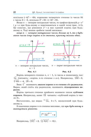 22 § 1. Функції, їхні властивості та графіки
оскільки (–4)3
= –64; коренями четвертого степеня із числа 81
є числа 3 і –3, оскільки 34
= 81 і (–3)4
= 81.
Якщо n — непарне натуральне число, то графіки функцій y = xn
і y = a при будь­якому a перетинаються в одній точці (рис. 4.1).
Це означає, що рівняння xn
= a має єдиний корінь при будь­
якому a. Тоді можна зробити такий висновок:
якщо n — непарне натуральне число, більше за 1, то з будь-
якого числа існує корінь n-го степеня, причому тільки один.
n — непарне натуральне число,
n > 1
n — парне натуральне число
Рис. 4.1 Рис. 4.2
Корінь непарного степеня n, n > 1, із числа a позначають так:
an
(читають: «корінь n­го степеня з a»). Наприклад, 32 25
= ,
− = −64 43
, 0 07
= .
Знак n
називають знаком кореня n-го степеня або радикалом.
Вираз, який стоїть під радикалом, називають підкореневим ви-
разом.
Корінь третього степеня прийнято називати також кубічним
коренем. Наприклад, запис 23
читають: «кубічний корінь із чис­
ла 2».
Наголосимо, що вираз a
k2 1+
, k ∈», визначений при будь­
якому a.
З означення кореня n­го степеня випливає, що при будь-якому a
виконується рівність
a a
k k2 1 2 1+ +
( ) =
Наприклад, 2 23
3
( ) = , −( ) = −0 1 0 17
7
, , .
 