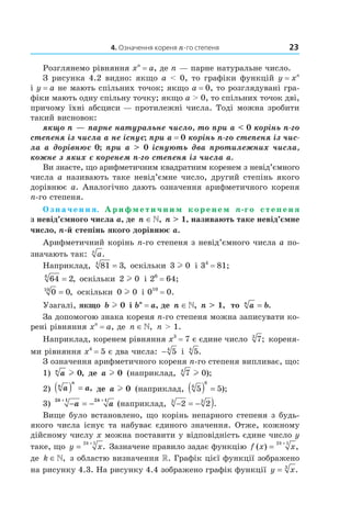 4. Означення кореня n-го степеня 23
Розглянемо рівняння xn
= a, де n — парне натуральне число.
З рисунка 4.2 видно: якщо a < 0, то графіки функцій y = xn
і y = a не мають спільних точок; якщо a = 0, то розглядувані гра­
фіки мають одну спільну точку; якщо a > 0, то спільних точок дві,
причому їхні абсциси — протилежні числа. Тоді можна зробити
такий висновок:
якщо n — парне натуральне число, то при a < 0 корінь n-го
степеня із числа a не існує; при a = 0 корінь n-го степеня із чис-
ла a дорівнює 0; при a > 0 існують два протилежних числа,
кожне з яких є коренем n-го степеня із числа a.
Ви знаєте, що арифметичним квадратним коренем з невід’ємного
числа a називають таке невід’ємне число, другий степінь якого
дорівнює a. Аналогічно дають означення арифметичного кореня
n­го степеня.
О з н а ч е н н я. А р и ф м е т и ч н и м к о р е н е м n-г о с т е п е н я
з невід’ємного числа a, де n ∈», n > 1, називають таке невід’ємне
число, n-й степінь якого дорівнює a.
Арифметичний корінь n­го степеня з невід’ємного числа a по­
значають так: an
.
Наприклад, 81 34
= , оскільки 3 0l і 34
= 81;
64 26
= , оскільки 2 0l і 26
= 64;
0 010
= , оскільки 0 0l і 010
= 0.
Узагалі, якщо b l 0 і bn
= a, де n ∈», n > 1, то a bn
= .
За допомогою знака кореня n­го степеня можна записувати ко­
рені рівняння xn
= a, де n ∈», n > 1.
Наприклад, коренем рівняння x3
= 7 є єдине число 73
; кореня­
ми рівняння x4
= 5 є два числа: − 54
і 54
.
З означення арифметичного кореня n­го степеня випливає, що:
1) an
l 0, де a l 0 (наприклад, 7 04
l );
2) a an
n
( ) = , де a l 0 (наприклад, 5 56
6
( ) = );
3) − = −
+ +
a a
k k2 1 2 1
(наприклад, − = − )2 23 3
.
Вище було встановлено, що корінь непарного степеня з будь­
якого числа існує та набуває єдиного значення. Отже, кожному
дійсному числу x можна поставити у відповідність єдине число y
таке, що y x
k
=
+2 1
. Зазначене правило задає функцію f x x
k
( ) ,=
+2 1
де k ∈», з областю визначення . Графік цієї функції зображено
на рисунку 4.3. На рисунку 4.4 зображено графік функції y x= 3
.
 