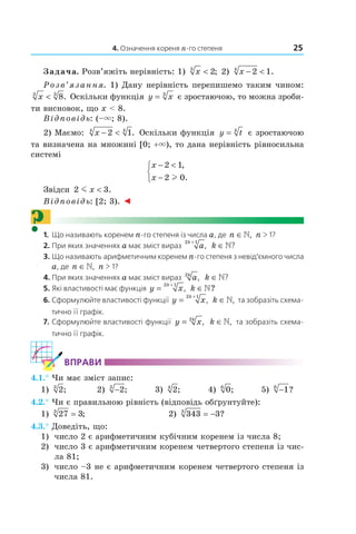 4. Означення кореня n-го степеня 25
Задача. Розв’яжіть нерівність: 1) x3
2< ; 2) x − <2 14
.
Розв’язання. 1) Дану нерівність перепишемо таким чином:
x3 3
8< . Оскільки функція y x= 3
є зростаючою, то можна зроби­
ти висновок, що x < 8.
Відповідь: (–×; 8).
2) Маємо: x − <2 14 4
. Оскільки функція y t= 4
є зростаючою
та визначена на множині [0; +×), то дана нерівність рівносильна
системі
x
x
− <
−



2 1
2 0
,
.l
Звідси 2 3m x < .
Відповідь: [2; 3). ◄
?1. Що називають коренем n-го степеня із числа a, де n ∈», n > 1?
2. При яких значеннях a має зміст вираз a
k2 1+
, k ∈»?
3. Що називають арифметичним коренем n-го степеня з невід’ємного числа
a, де n ∈», n > 1?
4. При яких значеннях a має зміст вираз ak2
, k ∈»?
5. Які властивості має функція y x
k
=
+2 1
, k ∈»?
6. Сформулюйте властивості функції y x
k
=
+2 1
, k ∈», та зобразіть схема-
тично її графік.
7. Сформулюйте властивості функції y xk
= 2
, k ∈», та зобразіть схема-
тично її графік.
ВпраВи
4.1.° Чи має зміст запис:
1) 23
; 2) −23
; 3) 24
; 4) 06
; 5) −16
?
4.2.° Чи є правильною рівність (відповідь об´рунтуйте):
1) 27 33
= ; 2) 343 33
= − ?
4.3.° Доведіть, що:
1) число 2 є арифметичним кубічним коренем із числа 8;
2) число 3 є арифметичним коренем четвертого степеня із чис­
ла 81;
3) число –3 не є арифметичним коренем четвертого степеня із
числа 81.
 