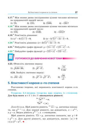 5. Властивості кореня n-го степеня 27
4.17.
••
Між якими двома послідовними цілими числами міститься
на координатній прямій число:
1) 33
; 2) 214
; 3) 1003
; 4) − 813
?
4.18.
••
Між якими двома послідовними цілими числами міститься
на координатній прямій число:
1) 183
; 2) 1394
; 3) − 2123
?
4.19.
••
Розв’яжіть рівняння:
1) ( ) ;x x2 4
4 1 0− + = 2) ( ) .x x x− − − =1 2 3 0210
4.20.
••
Розв’яжіть рівняння ( ) .x x x+ + − =2 2 3 026
4.21.
••
Побудуйте графік функції y x x= −( ) + −( ) +1 1 14
4
4
4
.
4.22.
••
Побудуйте графік функції y x x= +( ) + −( )2 28
8
6
6
.
готУємося до ВиВчення ноВої теми
4.23. Обчисліть значення виразу:
1) 0 64 36, ;æ 2) 6 32 4
æ ; 3)
81
100
.
4.24. Знайдіть значення виразу:
1) 32 2æ ; 2) 2 3 2 33 5 3
æ æ æ ; 3)
98
2
.
5. Властивості кореня n-го степеня
Розглянемо теореми, які виражають властивості кореня n­го
степеня.
Теорема 5.1 (перша теорема про корінь із степеня).
Для будь-якого a ∈» і k ∈» виконуються рівності:
a akk 2 12 1 ++
= ,
a akk 22
= .
Доведення. Щоб довести рівність x y
k2 1+
= , достатньо показа­
ти, що y2k + 1
= x. Для першої рівності, що доводиться, x = a2k+1
,
а y = a. Звідси рівність y2k + 1
= x є очевидною.
Щоб довести рівність x yk2
= , достатньо показати, що y l 0
і y2k
= x. Для другої рівності, що доводиться, маємо: a l 0
і (| a |)2k
= a2k
. ◄
 